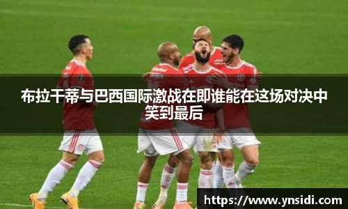布拉干蒂与巴西国际激战在即谁能在这场对决中笑到最后